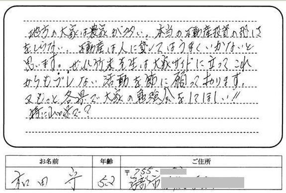 地方の大家は農家が多い。本当の不動産投資の恐ろしさをしらない。不動産は人に貸してはうまくいかないと思います。ぜひ竹末先生は大家サイドに立ってこれからもブレない活動を節に願っております。又もっと各県で大家の勉強会をしてほしい!!特に山口県で!